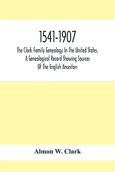 1541-1907. The Clark Family Genealogy In The United States, A Genealogical Record Showing Sources Of The English Ancestors; Also Illustrations And Biographical Sketches Of Members Of The Family, Deeds, Inventories, Distributions Of Estates, Military Commi - Clark Almon W.
