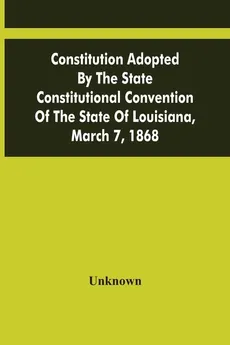 Constitution Adopted By The State Constitutional Convention Of The State Of Louisiana, March 7, 1868 - unknown