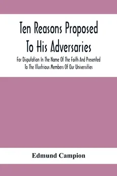 Ten Reasons Proposed To His Adversaries For Disputation In The Name Of The Faith And Presented To The Illustrious Members Of Our Universities - Edmund Campion