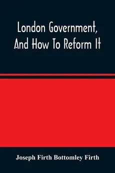 London Government, And How To Reform It - Bottomley Firth Joseph Firth