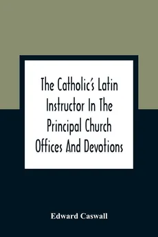 The Catholic'S Latin Instructor In The Principal Church Offices And Devotions; For The Use Of Choirs, Convents, And Mission Schools And For Self-Teaching - Edward Caswall