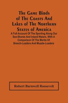 The Game Birds Of The Coasts And Lakes Of The Northern States Of America. A Full Account Of The Sporting Along Our Sea-Shores And Inland Waters, With A Comparison Of The Merits Of Breech-Loaders And Muzzle-Loaders - Roosevelt Robert Barnwell