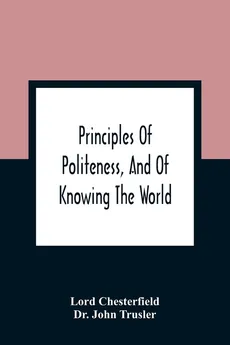 Principles Of Politeness, And Of Knowing The World; Containing Every Instruction Necessary To Complete The Gentleman And Man Of Fashion, To Teach Him A Knowledge Of Life And Snake Him Well Received In All Companies. For The Improvement Of Youth; Txt Not B - Lord Chesterfield