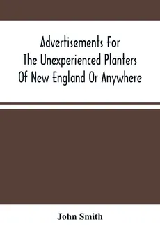 Advertisements For The Unexperienced Planters Of New England Or Anywhere. Or, The Pathway To Erect A Plantation - John Smith
