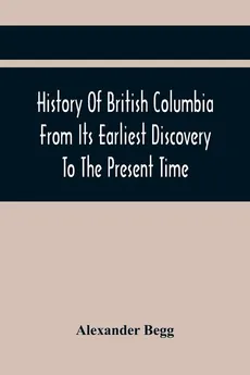 History Of British Columbia From Its Earliest Discovery To The Present Time - Alexander Begg