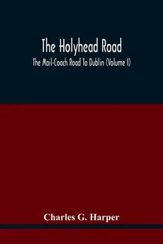 The Holyhead Road; The Mail-Coach Road To Dublin (Volume I) - Harper Charles G.