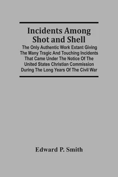 Incidents Among Shot And Shell; The Only Authentic Work Extant Giving The Many Tragic And Touching Incidents That Came Under The Notice Of The United States Christian Commission During The Long Years Of The Civil War - Smith Edward P.