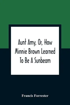 Aunt Amy, Or, How Minnie Brown Learned To Be A Sunbeam - Francis Forrester