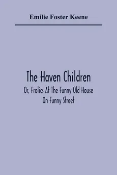The Haven Children; Or, Frolics At The Funny Old House On Funny Street - Keene Emilie Foster