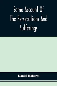 Some Account Of The Persecutions And Sufferings Of The People Called Quakers, In The Seventeenth Century, Exemplified In The Memoirs Of The Life Of John Roberts. 1665 - Daniel Roberts