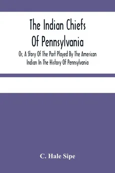 The Indian Chiefs Of Pennsylvania, Or, A Story Of The Part Played By The American Indian In The History Of Pennsylvania - Sipe C. Hale
