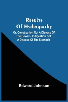 Results Of Hydropathy; Or, Constipation Not A Disease Of The Bowels; Indigestion Not A Disease Of The Stomach - Edward Johnson