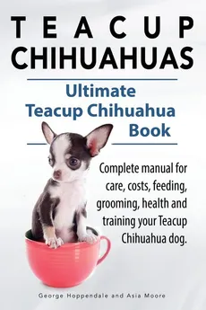 Teacup Chihuahuas. Teacup Chihuahua complete manual for care, costs, feeding, grooming, health and training. Ultimate Teacup Chihuahua Book. - George Hoppendale