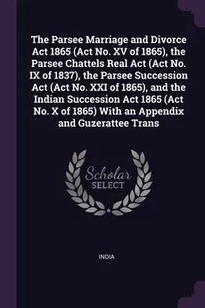 The Parsee Marriage and Divorce Act 1865 (Act No. XV of 1865), the Parsee Chattels Real Act (Act No. IX of 1837), the Parsee Succession Act (Act No. XXI of 1865), and the Indian Succession Act 1865 (Act No. X of 1865) With an Appendix and Guzerattee Trans - India