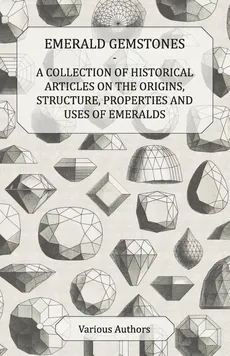 Emerald Gemstones - A Collection of Historical Articles on the Origins, Structure, Properties and Uses of Emeralds - Various