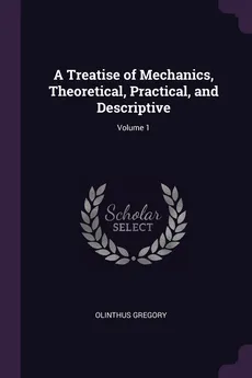 A Treatise of Mechanics, Theoretical, Practical, and Descriptive; Volume 1 - Olinthus Gregory