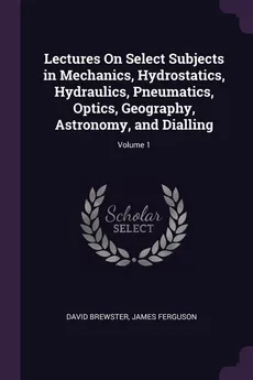 Lectures On Select Subjects in Mechanics, Hydrostatics, Hydraulics, Pneumatics, Optics, Geography, Astronomy, and Dialling; Volume 1 - David Brewster