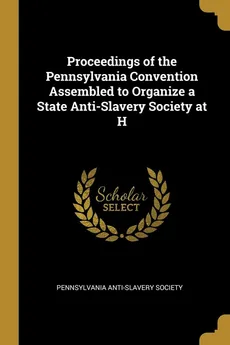Proceedings of the Pennsylvania Convention Assembled to Organize a State Anti-Slavery Society at H - Anti-Slavery Society Pennsylvania