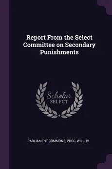 Report From the Select Committee on Secondary Punishments - Proc Will. IV Parliament Commons