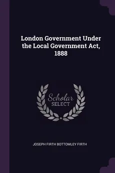 London Government Under the Local Government Act, 1888 - Joseph Firth Bottomley Firth