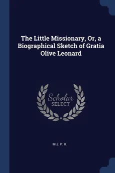 The Little Missionary, Or, a Biographical Sketch of Gratia Olive Leonard - M J. P. R.