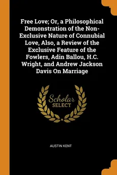 Free Love; Or, a Philosophical Demonstration of the Non-Exclusive Nature of Connubial Love, Also, a Review of the Exclusive Feature of the Fowlers, Adin Ballou, H.C. Wright, and Andrew Jackson Davis On Marriage - Austin Kent