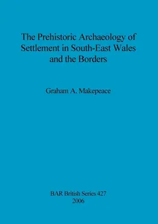 The Prehistoric Archaeology of Settlement in South-East Wales and the Borders - Graham  A. Makepeace