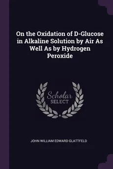 On the Oxidation of D-Glucose in Alkaline Solution by Air As Well As by Hydrogen Peroxide - John William Edward Glattfeld