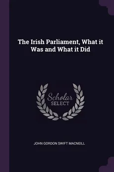 The Irish Parliament, What it Was and What it Did - Swift MacNeill John Gordon