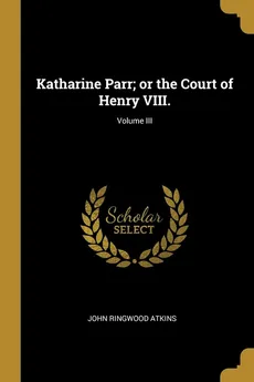 Katharine Parr; or the Court of Henry VIII.; Volume III - John Ringwood Atkins