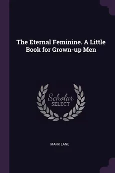 The Eternal Feminine. A Little Book for Grown-up Men - Mark Lane
