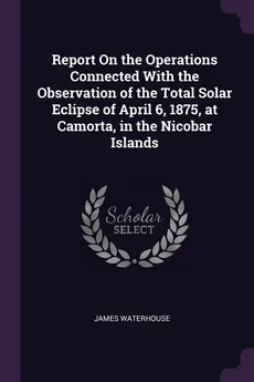 Report On the Operations Connected With the Observation of the Total Solar Eclipse of April 6, 1875, at Camorta, in the Nicobar Islands - James Waterhouse