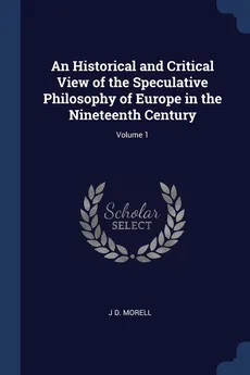 An Historical and Critical View of the Speculative Philosophy of Europe in the Nineteenth Century; Volume 1 - J D. Morell