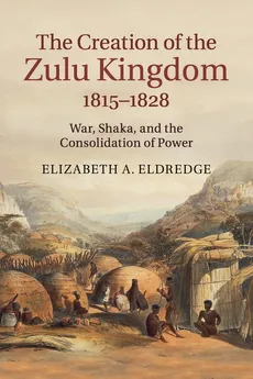 The Creation of the Zulu Kingdom, 1815-1828 - Elizabeth A. Eldredge
