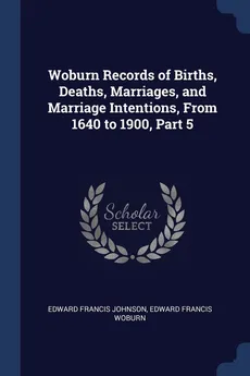 Woburn Records of Births, Deaths, Marriages, and Marriage Intentions, From 1640 to 1900, Part 5 - Edward Francis Johnson