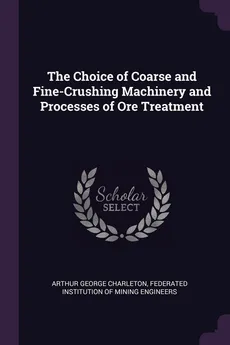 The Choice of Coarse and Fine-Crushing Machinery and Processes of Ore Treatment - Arthur George Charleton