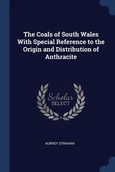 The Coals of South Wales With Special Reference to the Origin and Distribution of Anthracite - Aubrey Strahan