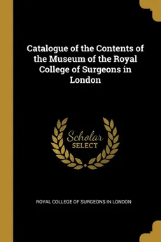 Catalogue of the Contents of the Museum of the Royal College of Surgeons in London - of Surgeons in London Royal College