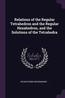 Relations of the Regular Tetrahedron and the Regular Hexahedron, and the Solutions of the Tetrahedra - Wilson Robb Woodmansee