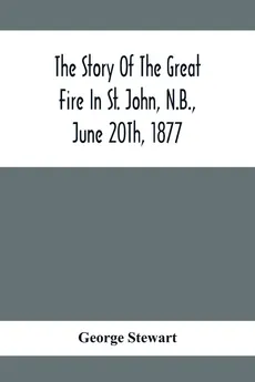 The Story Of The Great Fire In St. John, N.B., June 20Th, 1877 - George Stewart