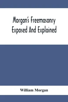 Morgan'S Freemasonry Exposed And Explained; Showing The Origin, History And Nature Of Masonry, Its Effects On The Government, And The Christian Religion And Containing A Key To All The Degrees Of Freemasonry, Giving A Clear And Correct View Of The Manner - William Morgan
