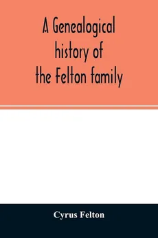 A genealogical history of the Felton family; descendants of Lieutenant Nathaniel Felton, who came to Salem, Mass., in 1633; with few supplements and appendices of the names of some of the ancestors of the families that have intermarried with them. An inde - Cyrus Felton