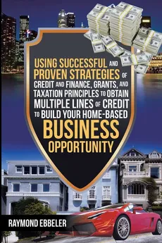 Using Successful and Proven Strategies of Credit and Finance, Grants, and Taxation Principles to Obtain Multiple Lines of Credit to Build Your Home-Based Business Opportunity - Raymond Ebbeler