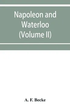 Napoleon and Waterloo, the emperor's campaign with the Arme´e du Nord, 1815; a strategical and tactical study (Volume II) - Becke A. F.