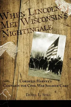 When Lincoln met Wisconsin's Nightingale Cordelia Harvey's Campaign for Civil War Soldier Care - Daniel L. Stika