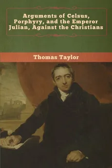 Arguments of Celsus, Porphyry, and the Emperor Julian, Against the Christians - Thomas Taylor