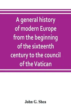 A general history of modern Europe from the beginning of the sixteenth century to the council of the Vatican - Shea John G.