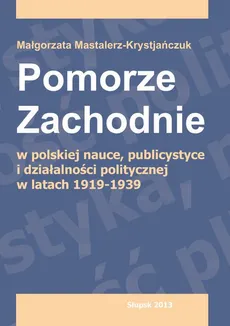 Pomorze Zachodnie w polskiej nauce, publicystyce i działalności politycznej w latach 1919-1939 - Małgorzata Mastalerz-Krystjańczuk