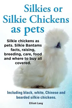 Silkies or Silkie Chickens as Pets. Silkie Bantams Facts, Raising, Breeding, Care, Food and Where to Buy All Covered. Including Black, White, Chinese - Lang Elliot