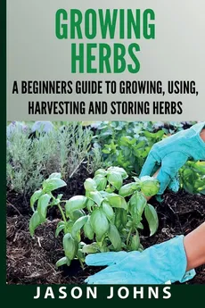 Growing Herbs A Beginners Guide to Growing, Using, Harvesting and Storing Herbs - Jason Johns